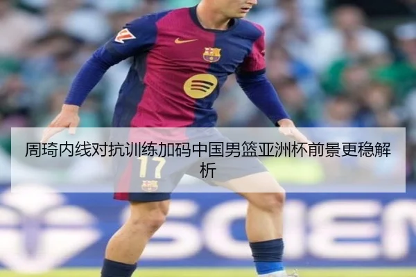 周琦内线对抗训练加码中国男篮亚洲杯前景更稳解析